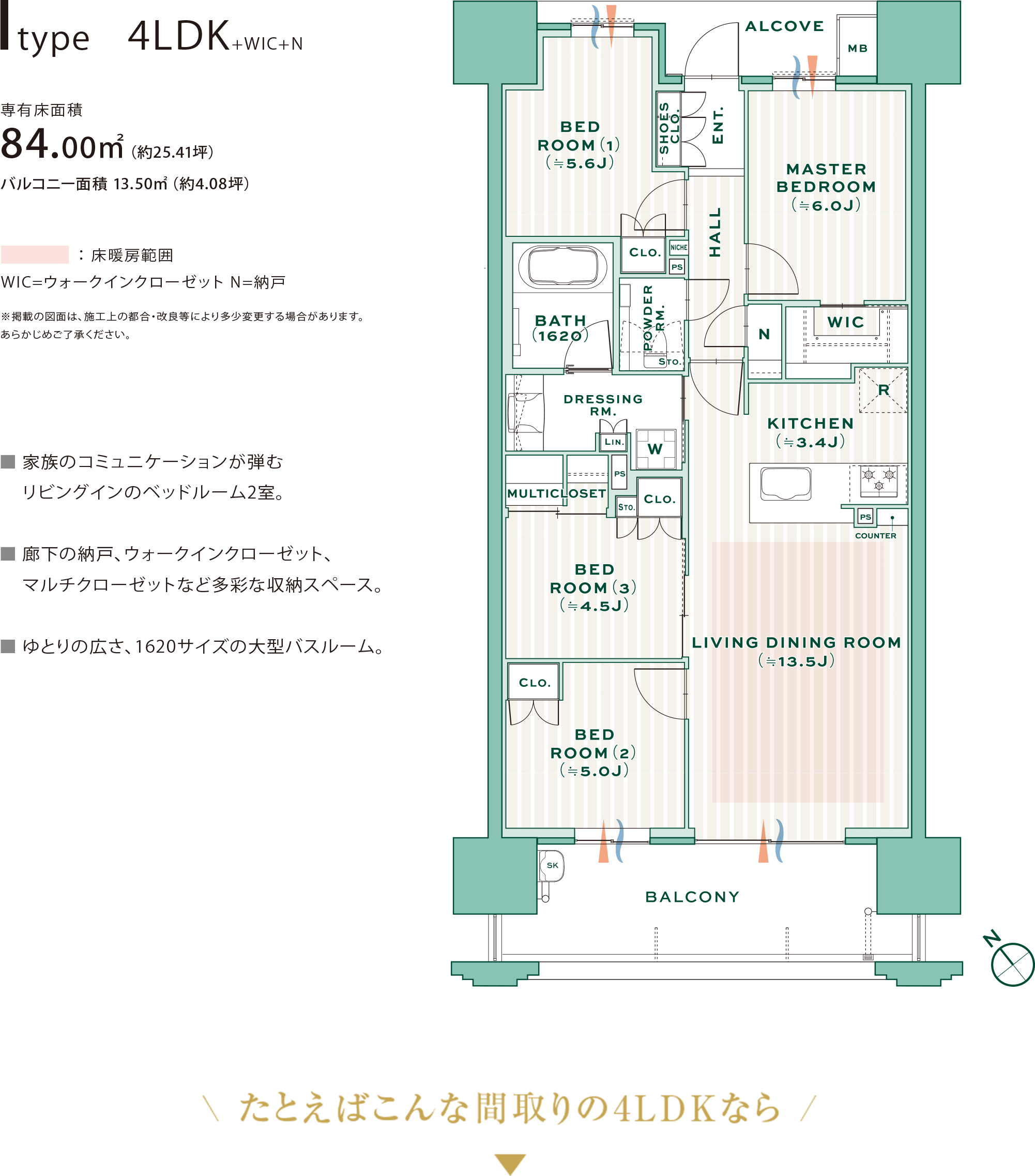 
            Itype　4LDK+WIC+N
            専有床面積
            84.00㎡（約25.41坪）バルコニー面積 13.50㎡（約4.08坪）
            ※掲載の図面は、施工上の都合・改良等により多少変更する場合があります。あらかじめご了承ください。
            ■ 家族のコミュニケーションが弾むリビングインのベッドルーム2室。
            ■ 廊下の納戸、ウォークインクローゼット、マルチクローゼットなど多彩な収納スペース。
            ■ ゆとりの広さ、1620サイズの大型バスルーム。
          